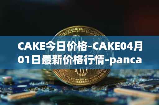 CAKE今日价格-CAKE04月01日最新价格行情-pancakeswap最新走势消息