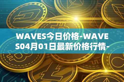 WAVES今日价格-WAVES04月01日最新价格行情-waves最新走势消息