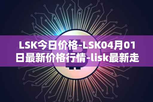 LSK今日价格-LSK04月01日最新价格行情-lisk最新走势消息