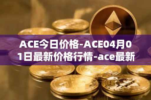 ACE今日价格-ACE04月01日最新价格行情-ace最新走势消息