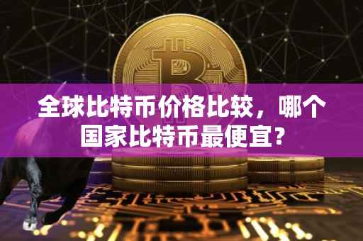 全球比特币价格比较，哪个国家比特币最便宜？