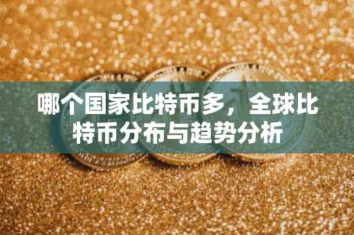 哪个国家比特币多，全球比特币分布与趋势分析