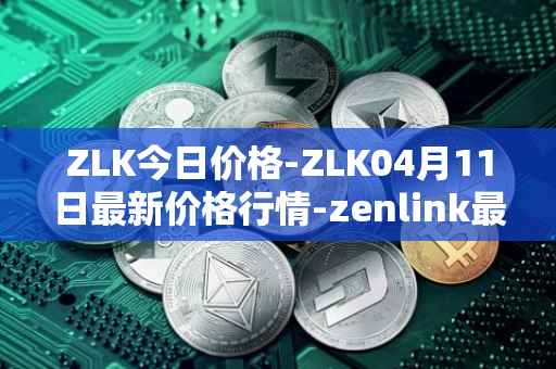 ZLK今日价格-ZLK04月11日最新价格行情-zenlink最新走势消息