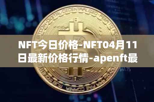 NFT今日价格-NFT04月11日最新价格行情-apenft最新走势消息