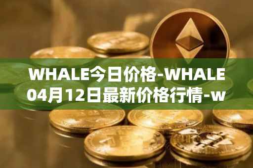 WHALE今日价格-WHALE04月12日最新价格行情-whale最新走势消息