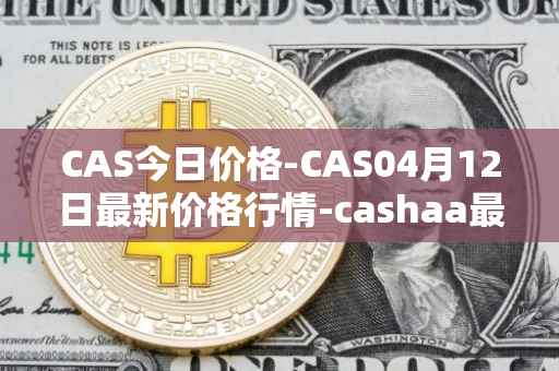 CAS今日价格-CAS04月12日最新价格行情-cashaa最新走势消息