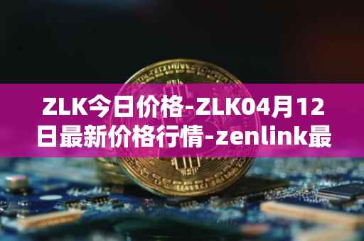 ZLK今日价格-ZLK04月12日最新价格行情-zenlink最新走势消息