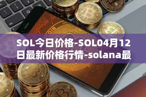 SOL今日价格-SOL04月12日最新价格行情-solana最新走势消息