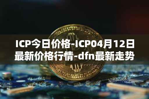 ICP今日价格-ICP04月12日最新价格行情-dfn最新走势消息
