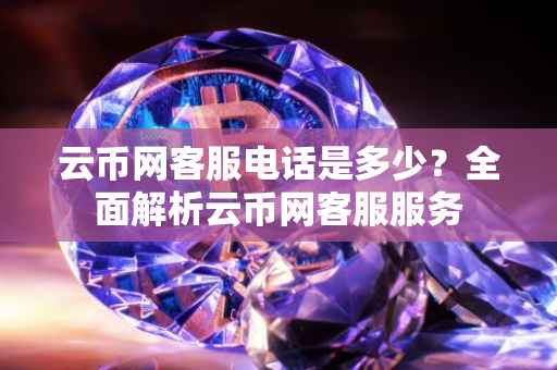 云币网客服电话是多少？全面解析云币网客服服务