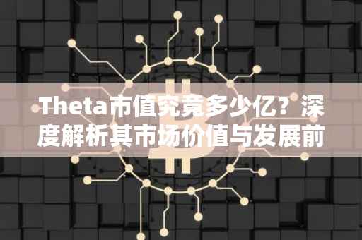 Theta市值究竟多少亿？深度解析其市场价值与发展前景