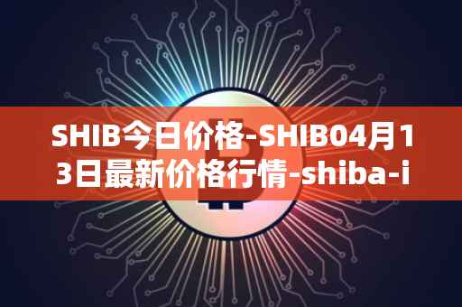 SHIB今日价格-SHIB04月13日最新价格行情-shiba-inu最新走势消息