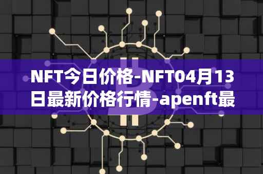 NFT今日价格-NFT04月13日最新价格行情-apenft最新走势消息