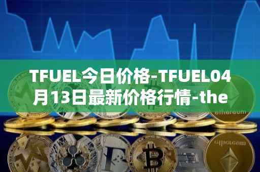 TFUEL今日价格-TFUEL04月13日最新价格行情-thetafuel最新走势消息