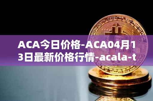 ACA今日价格-ACA04月13日最新价格行情-acala-token最新走势消息