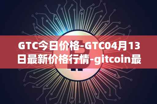 GTC今日价格-GTC04月13日最新价格行情-gitcoin最新走势消息