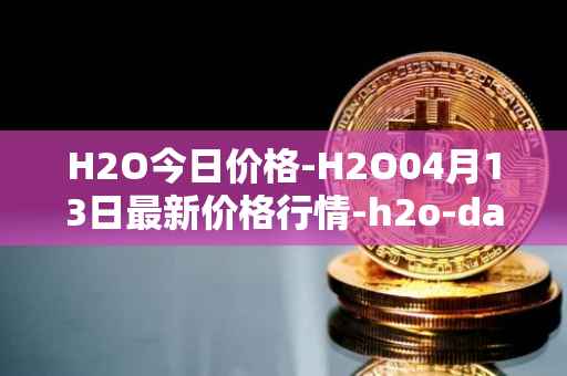 H2O今日价格-H2O04月13日最新价格行情-h2o-dao最新走势消息