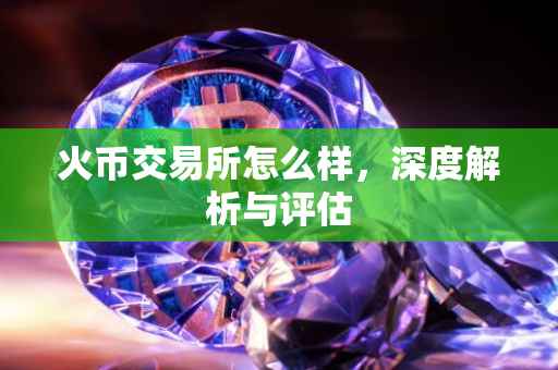 火币交易所怎么样，深度解析与评估