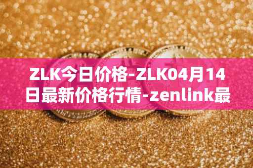 ZLK今日价格-ZLK04月14日最新价格行情-zenlink最新走势消息