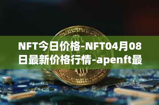 NFT今日价格-NFT04月08日最新价格行情-apenft最新走势消息