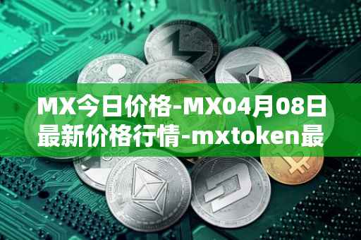 MX今日价格-MX04月08日最新价格行情-mxtoken最新走势消息