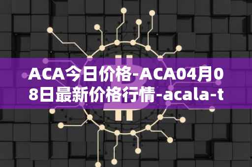 ACA今日价格-ACA04月08日最新价格行情-acala-token最新走势消息