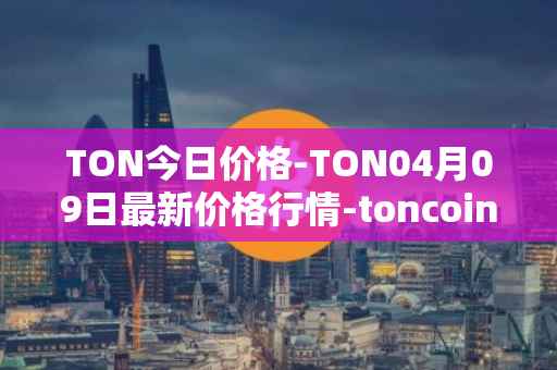 TON今日价格-TON04月09日最新价格行情-toncoin最新走势消息