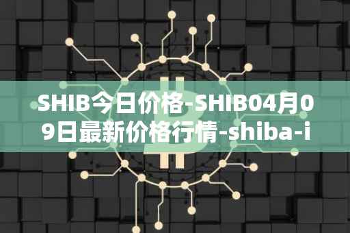 SHIB今日价格-SHIB04月09日最新价格行情-shiba-inu最新走势消息