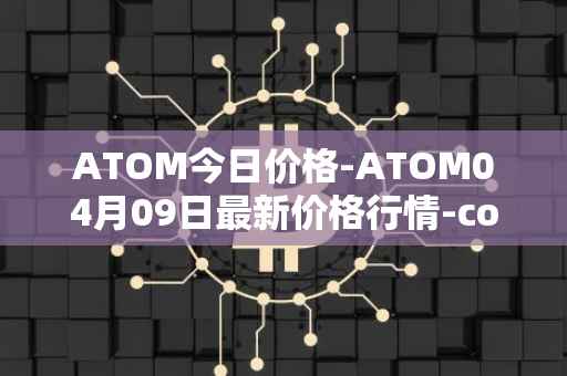 ATOM今日价格-ATOM04月09日最新价格行情-cosmos最新走势消息