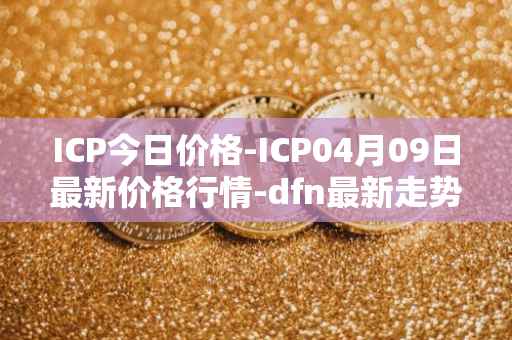 ICP今日价格-ICP04月09日最新价格行情-dfn最新走势消息