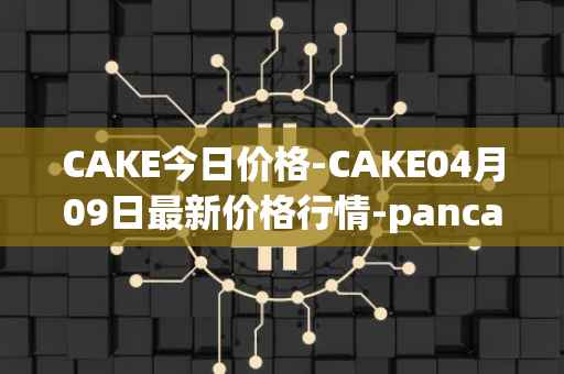 CAKE今日价格-CAKE04月09日最新价格行情-pancakeswap最新走势消息