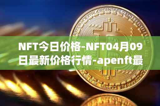 NFT今日价格-NFT04月09日最新价格行情-apenft最新走势消息