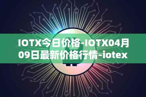 IOTX今日价格-IOTX04月09日最新价格行情-iotex最新走势消息