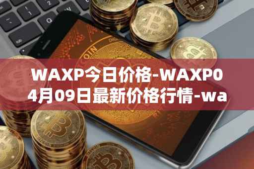 WAXP今日价格-WAXP04月09日最新价格行情-wax最新走势消息
