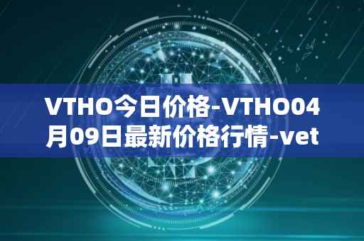 VTHO今日价格-VTHO04月09日最新价格行情-vethor-token最新走势消息