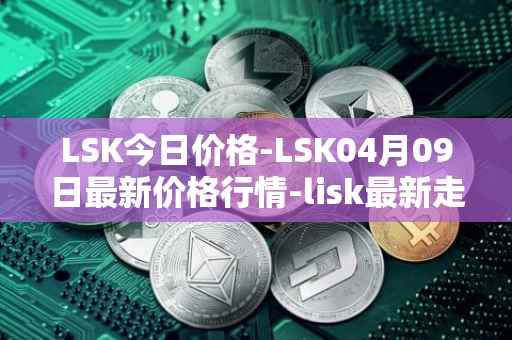 LSK今日价格-LSK04月09日最新价格行情-lisk最新走势消息