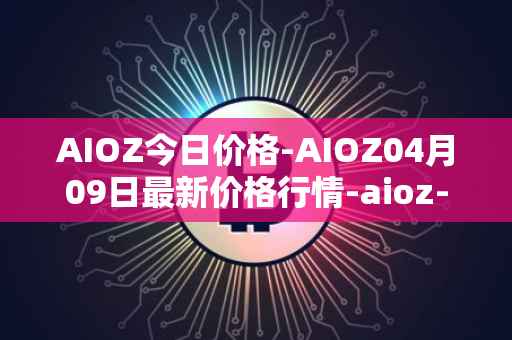 AIOZ今日价格-AIOZ04月09日最新价格行情-aioz-network最新走势消息
