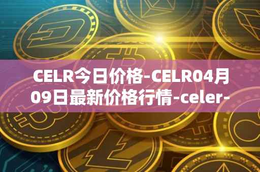 CELR今日价格-CELR04月09日最新价格行情-celer-network最新走势消息