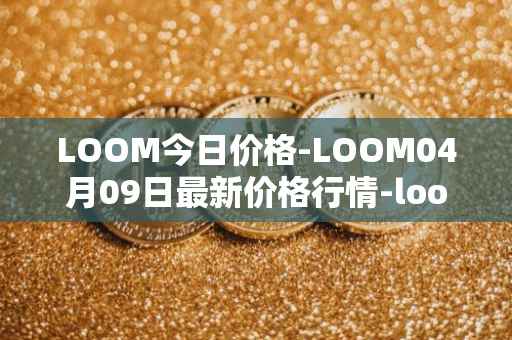 LOOM今日价格-LOOM04月09日最新价格行情-loom-network最新走势消息