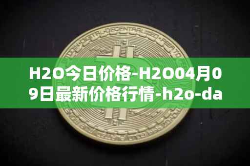 H2O今日价格-H2O04月09日最新价格行情-h2o-dao最新走势消息