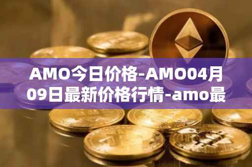 AMO今日价格-AMO04月09日最新价格行情-amo最新走势消息