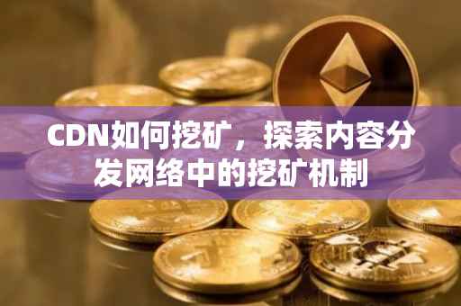 CDN如何挖矿，探索内容分发网络中的挖矿机制