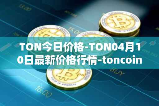 TON今日价格-TON04月10日最新价格行情-toncoin最新走势消息