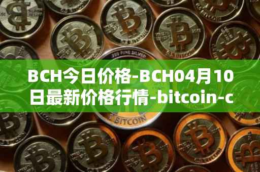 BCH今日价格-BCH04月10日最新价格行情-bitcoin-cash最新走势消息