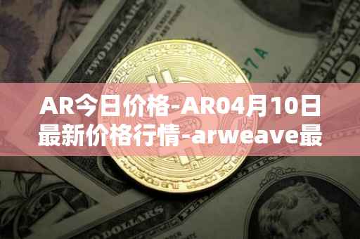AR今日价格-AR04月10日最新价格行情-arweave最新走势消息