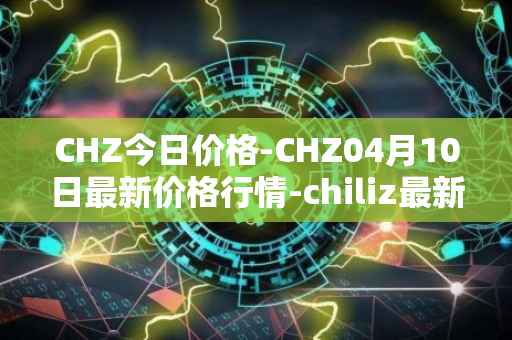 CHZ今日价格-CHZ04月10日最新价格行情-chiliz最新走势消息