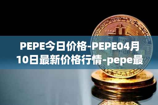 PEPE今日价格-PEPE04月10日最新价格行情-pepe最新走势消息