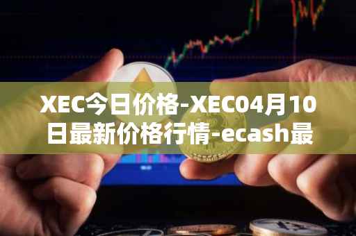 XEC今日价格-XEC04月10日最新价格行情-ecash最新走势消息