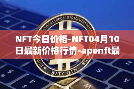 NFT今日价格-NFT04月10日最新价格行情-apenft最新走势消息