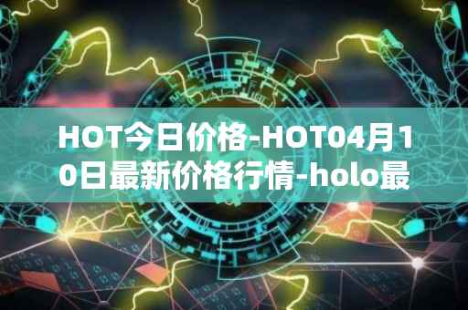 HOT今日价格-HOT04月10日最新价格行情-holo最新走势消息